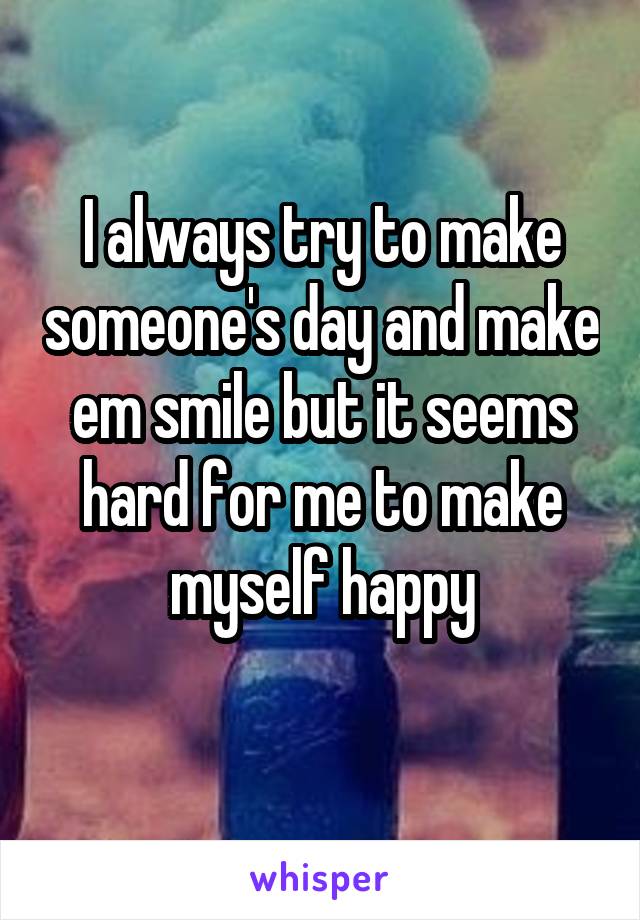 I always try to make someone's day and make em smile but it seems hard for me to make myself happy
