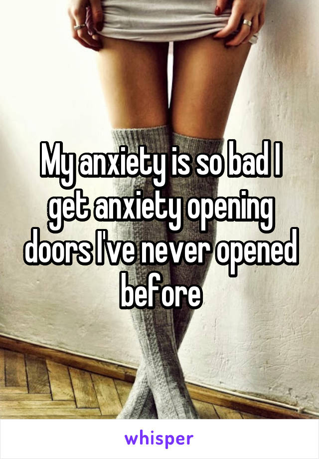 My anxiety is so bad I get anxiety opening doors I've never opened before