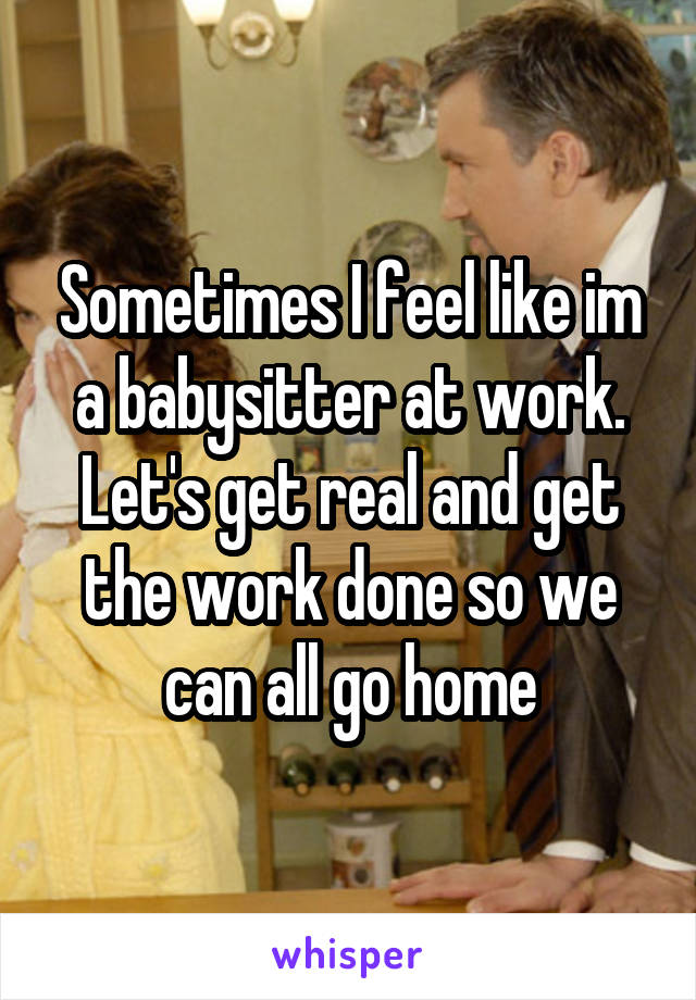 Sometimes I feel like im a babysitter at work. Let's get real and get the work done so we can all go home