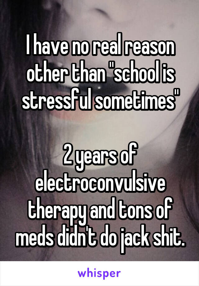 I have no real reason other than "school is stressful sometimes"

2 years of electroconvulsive therapy and tons of meds didn't do jack shit.