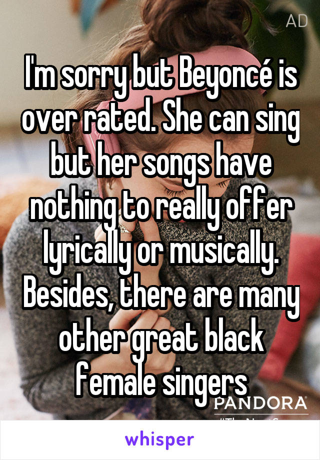 I'm sorry but Beyoncé is over rated. She can sing but her songs have nothing to really offer lyrically or musically. Besides, there are many other great black female singers