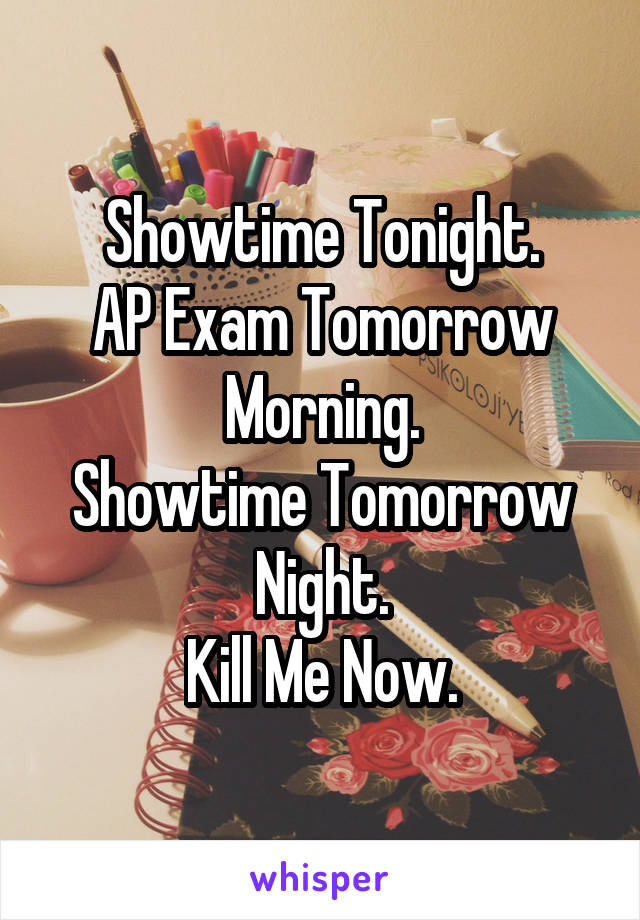 Showtime Tonight.
AP Exam Tomorrow Morning.
Showtime Tomorrow Night.
Kill Me Now.