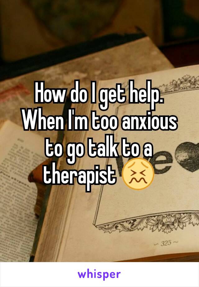 How do I get help. When I'm too anxious to go talk to a therapist 😖