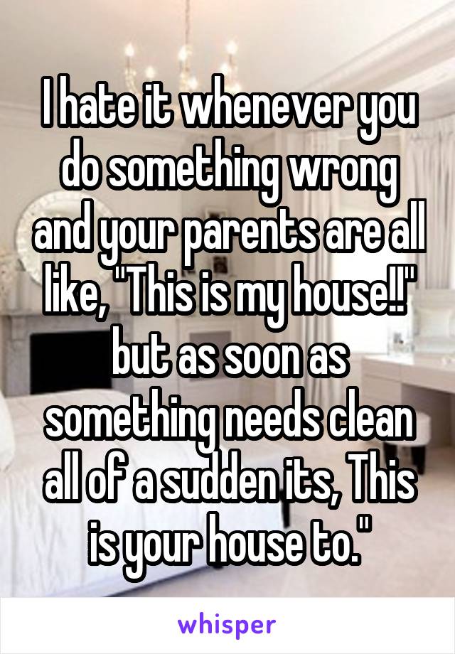 I hate it whenever you do something wrong and your parents are all like, "This is my house!!" but as soon as something needs clean all of a sudden its, This is your house to."