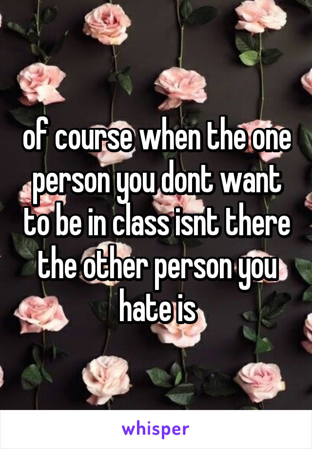 of course when the one person you dont want to be in class isnt there the other person you hate is