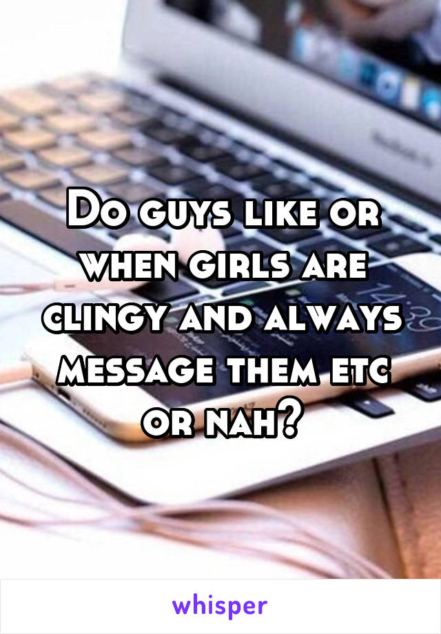 Do guys like or when girls are clingy and always message them etc or nah?