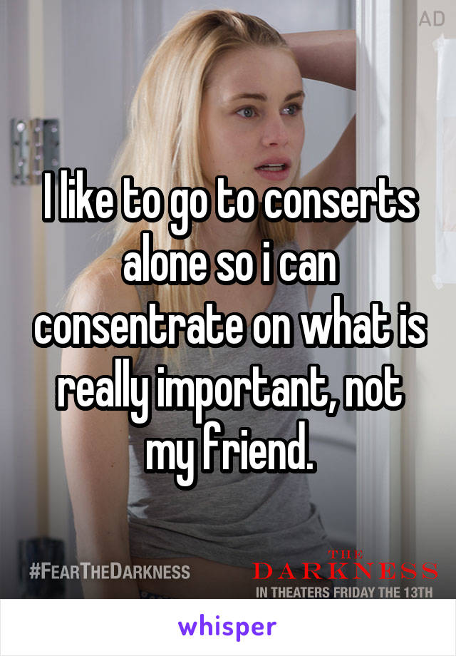 I like to go to conserts alone so i can consentrate on what is really important, not my friend.