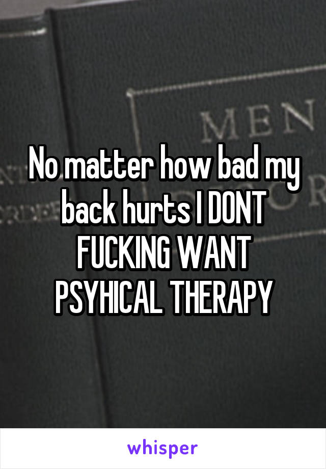 No matter how bad my back hurts I DONT FUCKING WANT PSYHICAL THERAPY