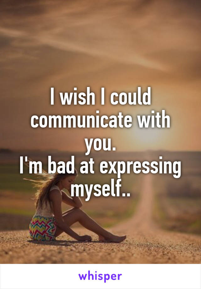 I wish I could communicate with you.
I'm bad at expressing myself..