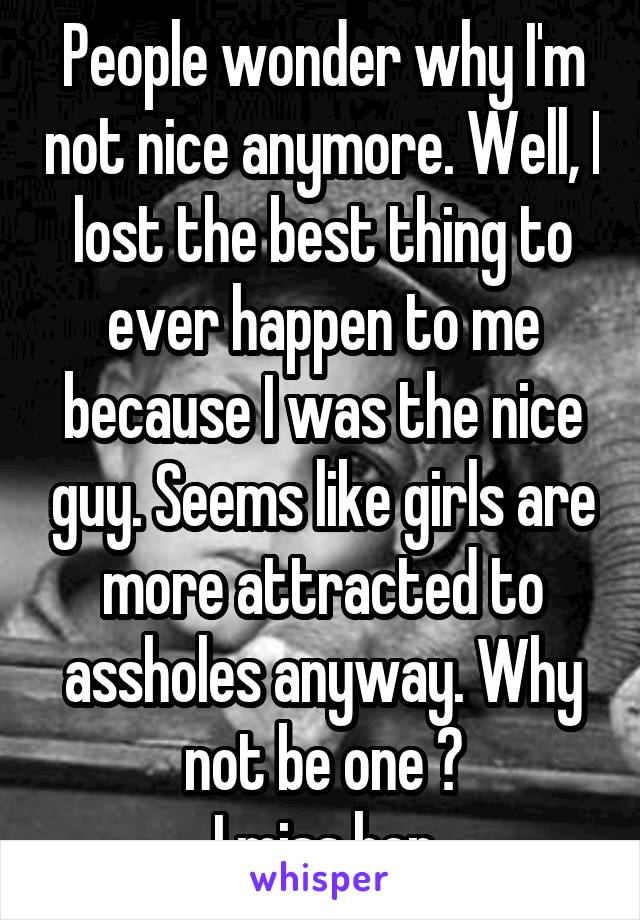 People wonder why I'm not nice anymore. Well, I lost the best thing to ever happen to me because I was the nice guy. Seems like girls are more attracted to assholes anyway. Why not be one ?
I miss her