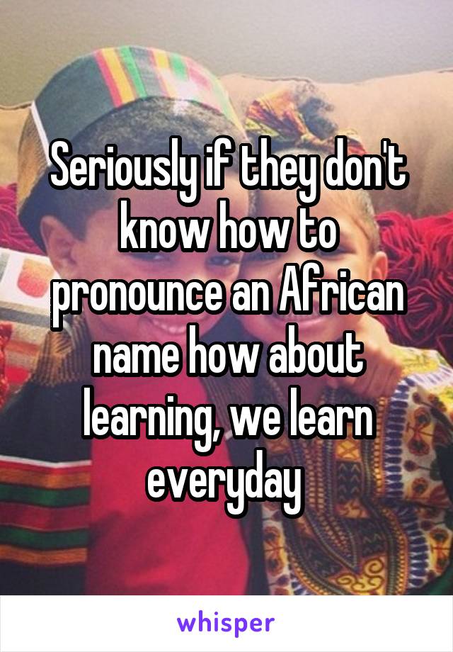 Seriously if they don't know how to pronounce an African name how about learning, we learn everyday 