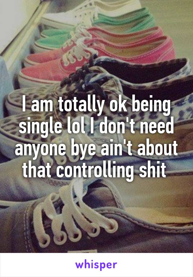 I am totally ok being single lol I don't need anyone bye ain't about that controlling shit 