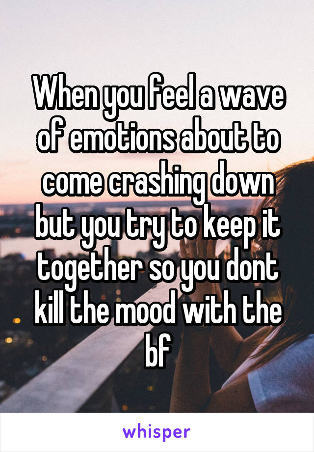 When you feel a wave of emotions about to come crashing down but you try to keep it together so you dont kill the mood with the bf