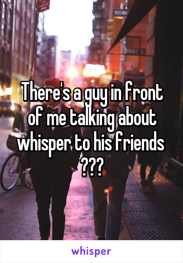 There's a guy in front of me talking about whisper to his friends 
😂😂😂