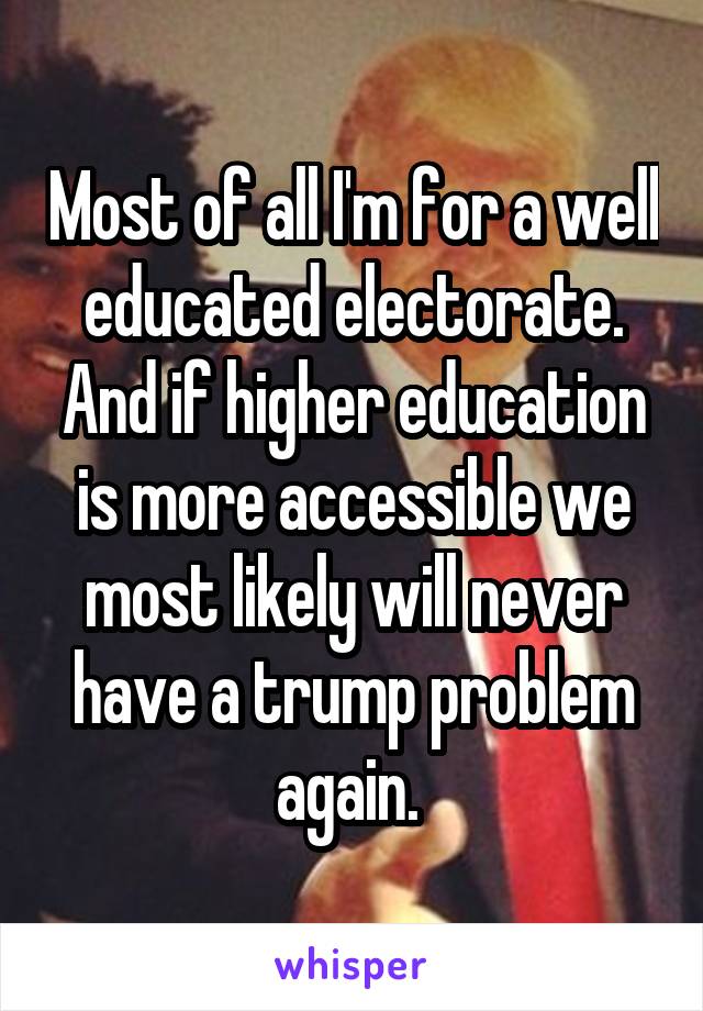 Most of all I'm for a well educated electorate. And if higher education is more accessible we most likely will never have a trump problem again. 