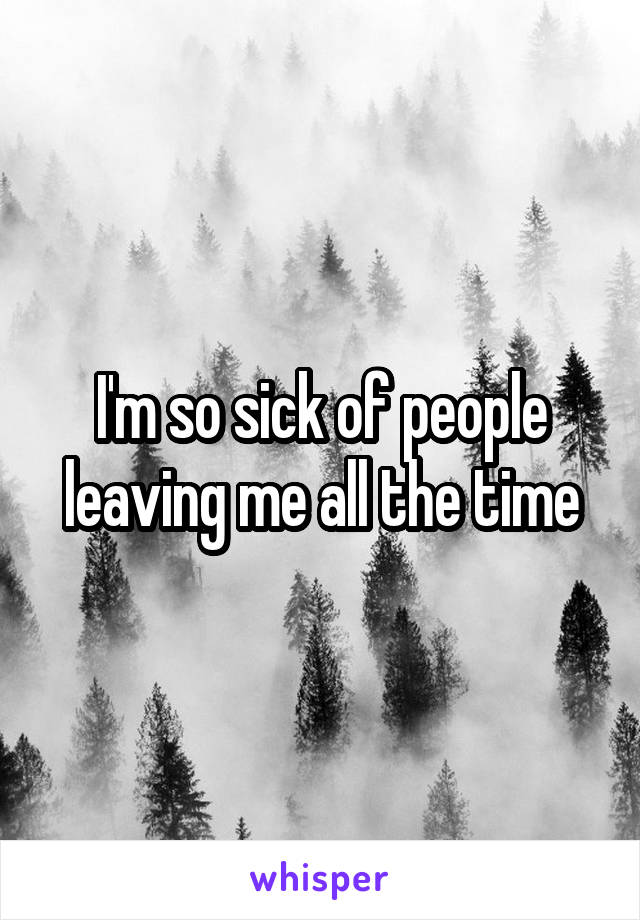 I'm so sick of people leaving me all the time