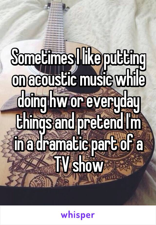 Sometimes I like putting on acoustic music while doing hw or everyday things and pretend I'm in a dramatic part of a TV show