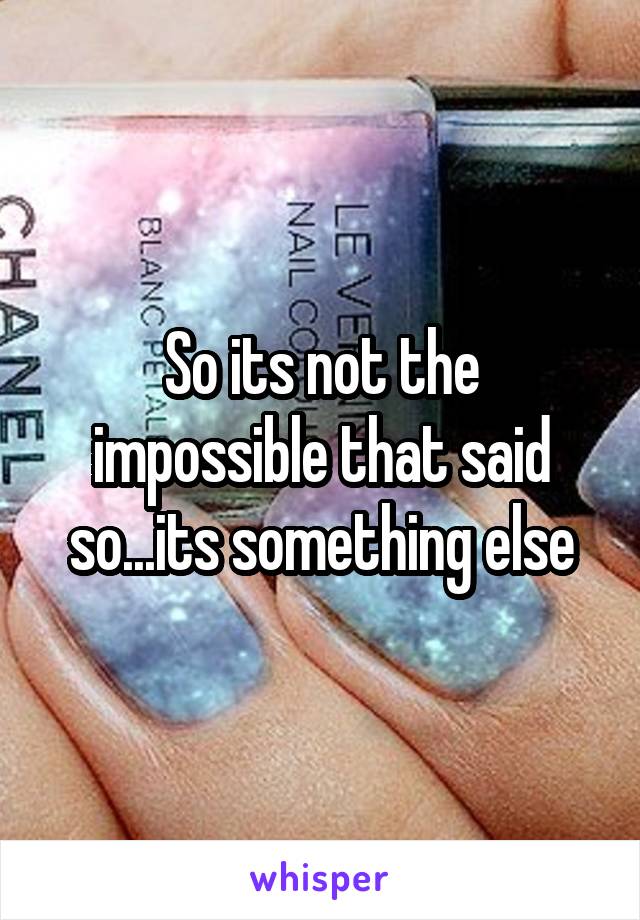 So its not the impossible that said so...its something else