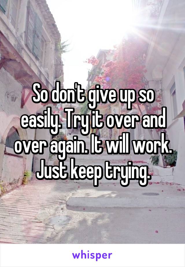 So don't give up so easily. Try it over and over again. It will work. Just keep trying.