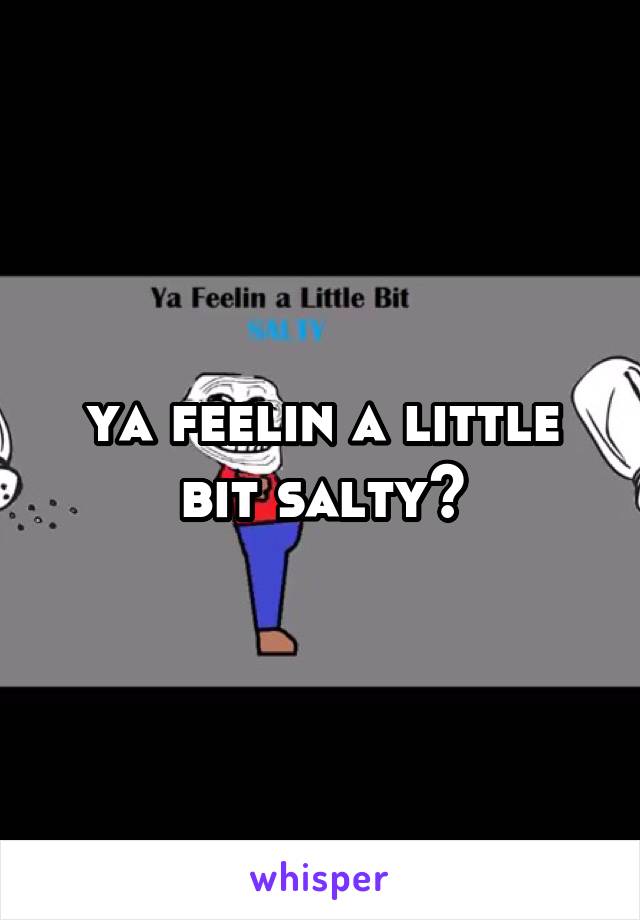 ya feelin a little bit salty?