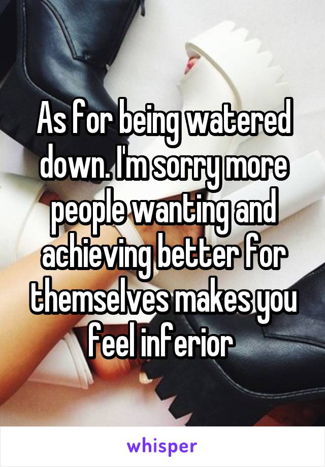 As for being watered down. I'm sorry more people wanting and achieving better for themselves makes you feel inferior 