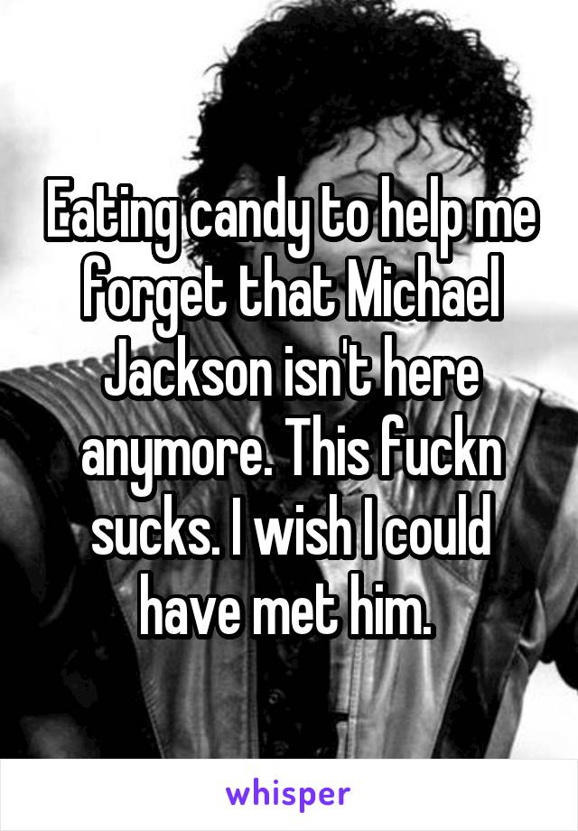 Eating candy to help me forget that Michael Jackson isn't here anymore. This fuckn sucks. I wish I could have met him. 