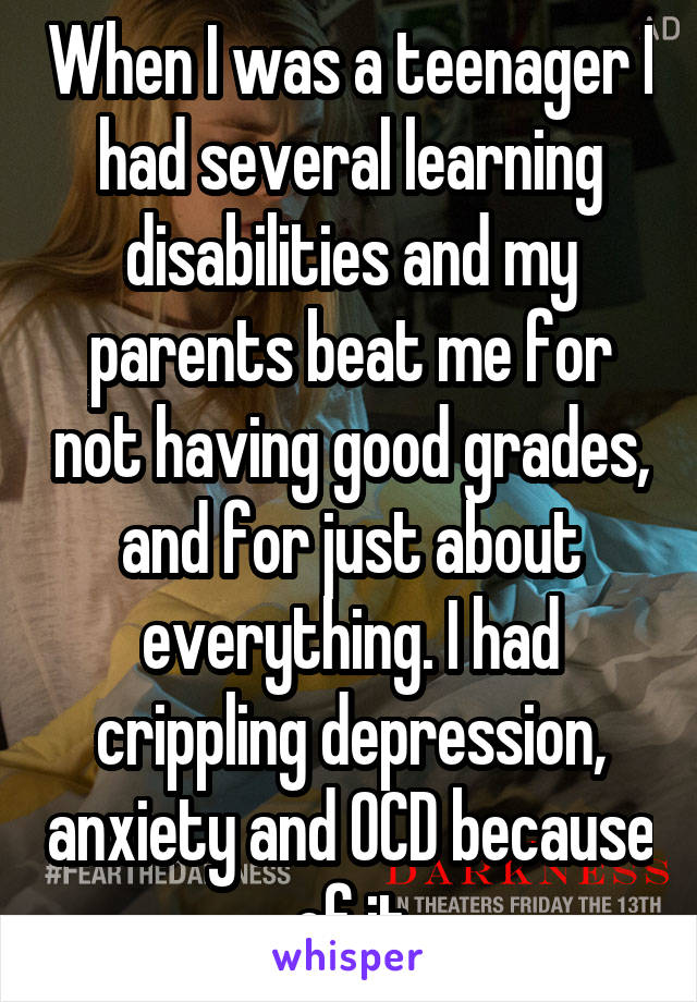 When I was a teenager I had several learning disabilities and my parents beat me for not having good grades, and for just about everything. I had crippling depression, anxiety and OCD because of it