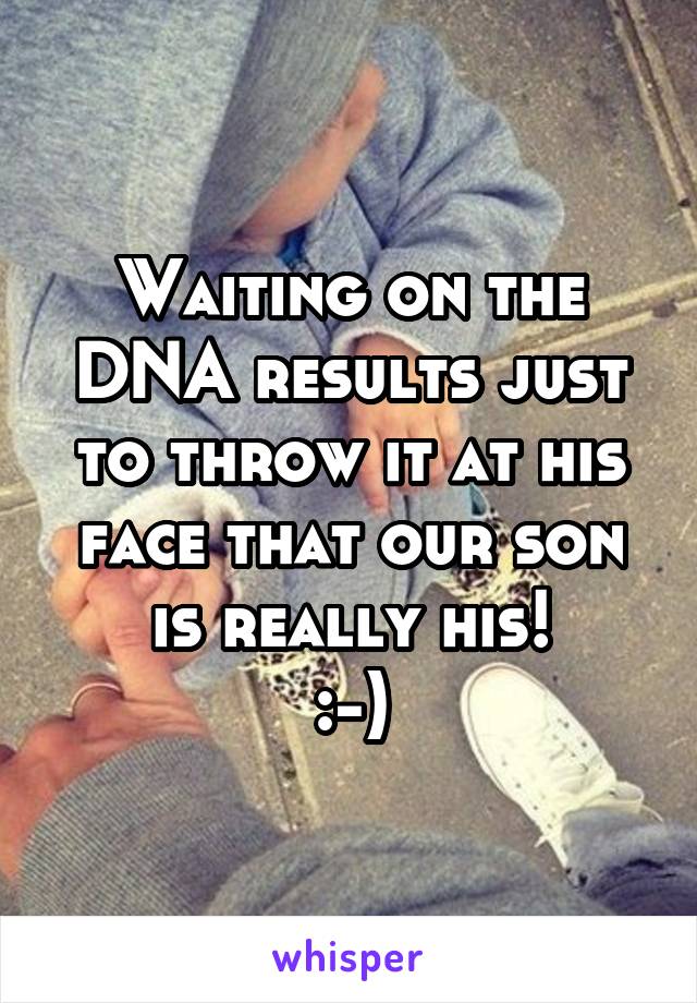 Waiting on the DNA results just to throw it at his face that our son is really his!
:-)