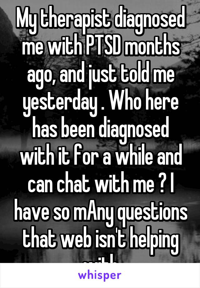 My therapist diagnosed me with PTSD months ago, and just told me yesterday . Who here has been diagnosed with it for a while and can chat with me ? I have so mAny questions that web isn't helping with