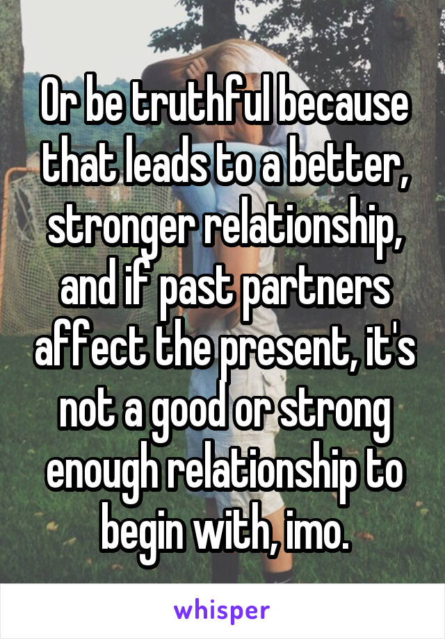 Or be truthful because that leads to a better, stronger relationship, and if past partners affect the present, it's not a good or strong enough relationship to begin with, imo.