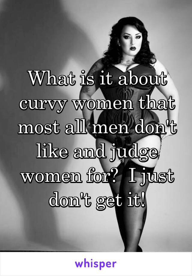 What is it about curvy women that most all men don't like and judge women for?  I just don't get it!