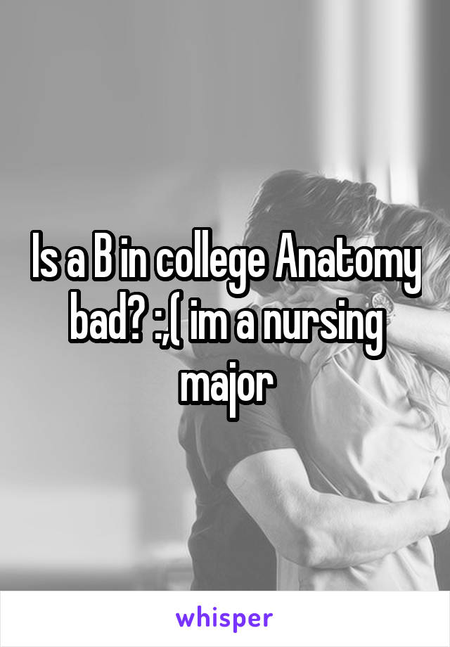 Is a B in college Anatomy bad? :,( im a nursing major