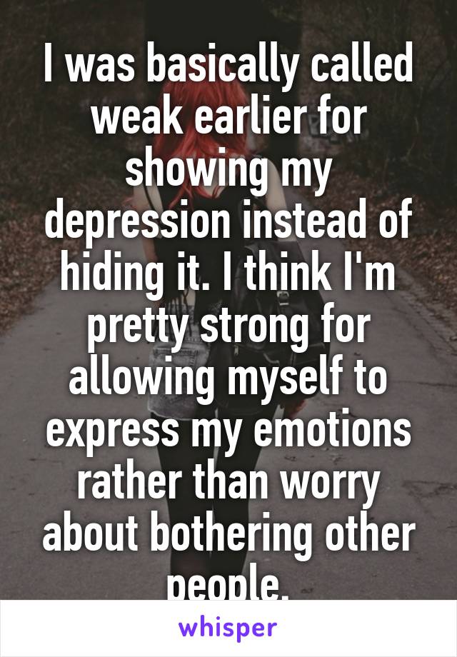 I was basically called weak earlier for showing my depression instead of hiding it. I think I'm pretty strong for allowing myself to express my emotions rather than worry about bothering other people.