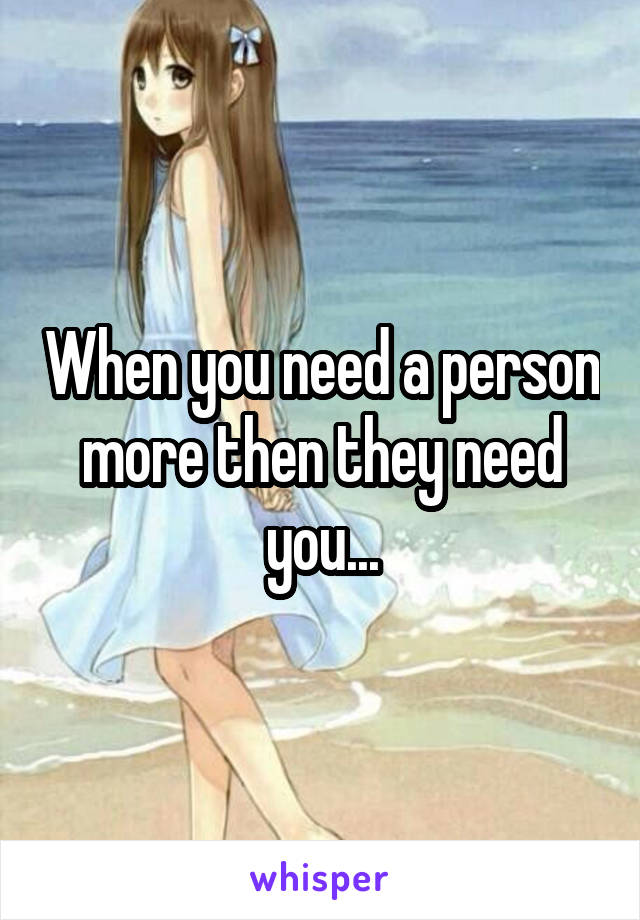 When you need a person more then they need you...