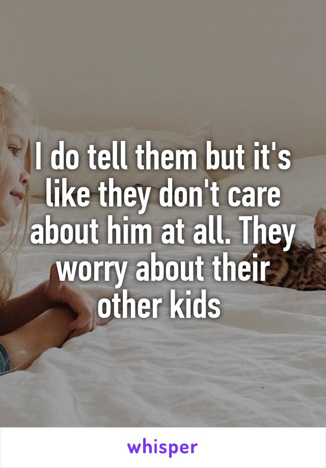 I do tell them but it's like they don't care about him at all. They worry about their other kids 