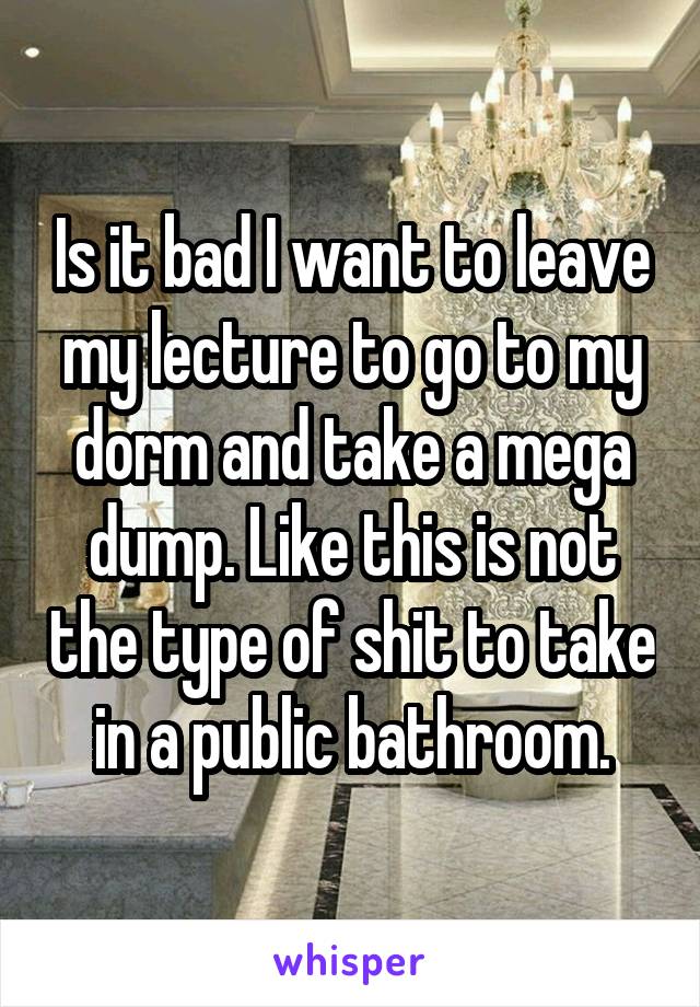 Is it bad I want to leave my lecture to go to my dorm and take a mega dump. Like this is not the type of shit to take in a public bathroom.