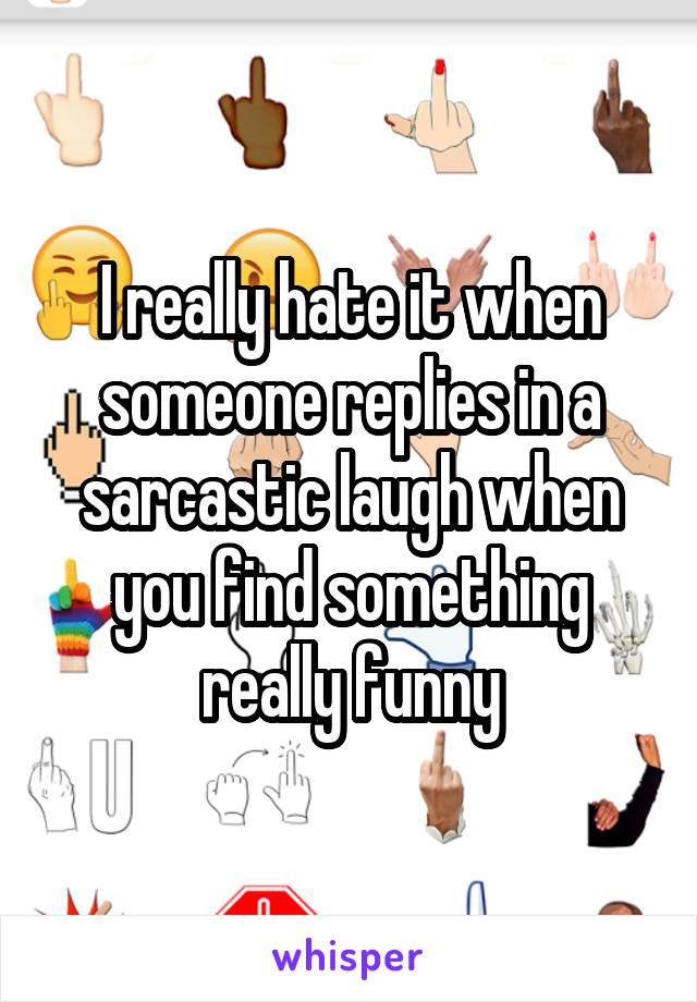 I really hate it when someone replies in a sarcastic laugh when you find something really funny