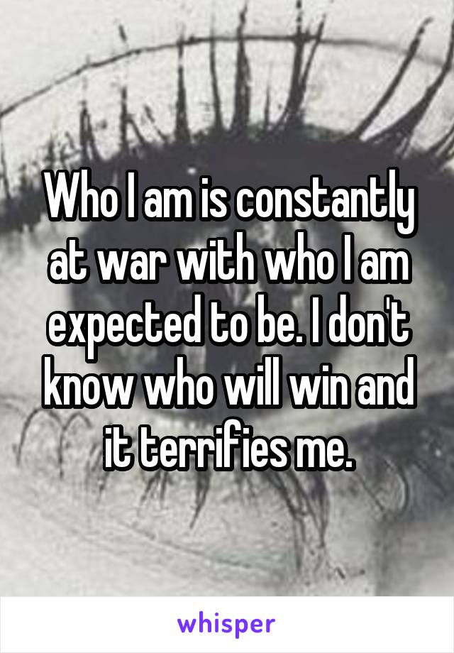 Who I am is constantly at war with who I am expected to be. I don't know who will win and it terrifies me.