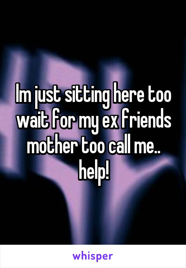 Im just sitting here too wait for my ex friends mother too call me.. help!