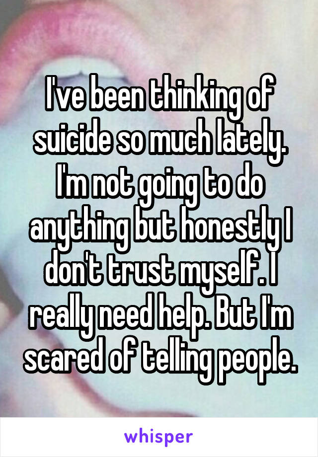 I've been thinking of suicide so much lately. I'm not going to do anything but honestly I don't trust myself. I really need help. But I'm scared of telling people.