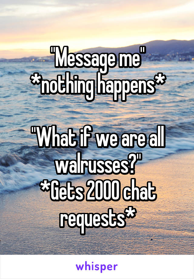 "Message me"
*nothing happens*

"What if we are all walrusses?"
*Gets 2000 chat requests*