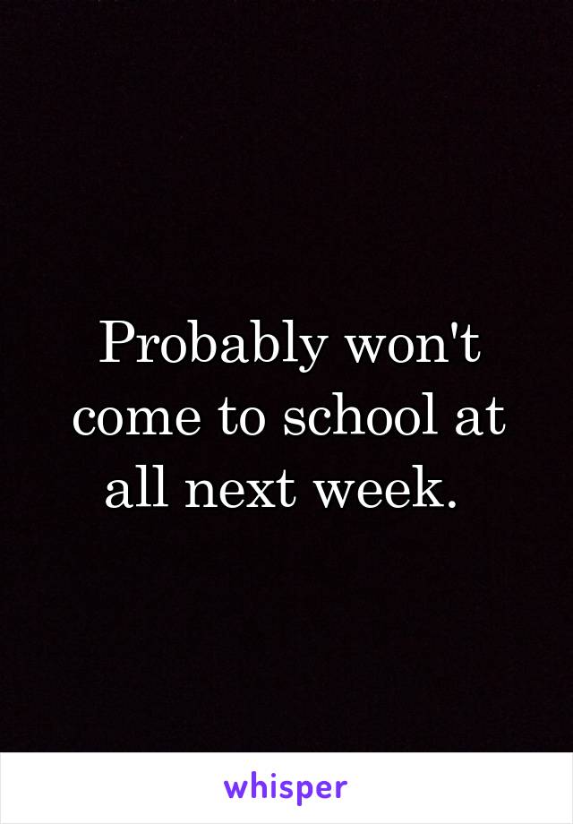 Probably won't come to school at all next week. 