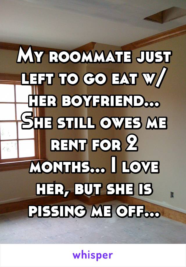 My roommate just left to go eat w/ her boyfriend... She still owes me rent for 2 months... I love her, but she is pissing me off...