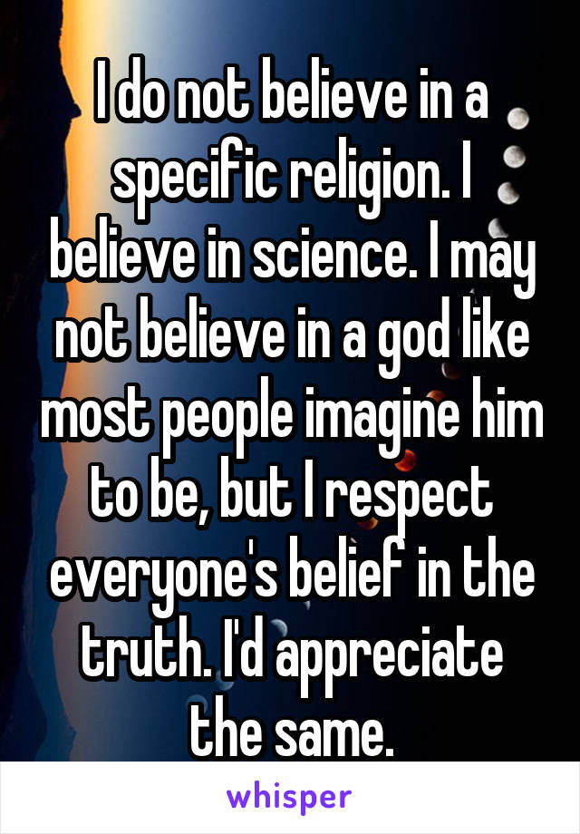 I do not believe in a specific religion. I believe in science. I may not believe in a god like most people imagine him to be, but I respect everyone's belief in the truth. I'd appreciate the same.