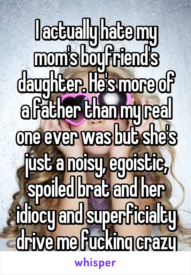 I actually hate my mom's boyfriend's daughter. He's more of a father than my real one ever was but she's just a noisy, egoistic, spoiled brat and her idiocy and superficialty drive me fucking crazy