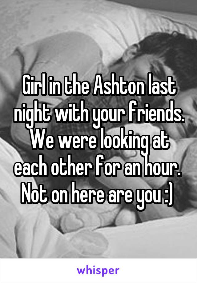 Girl in the Ashton last night with your friends. We were looking at each other for an hour.  Not on here are you :) 