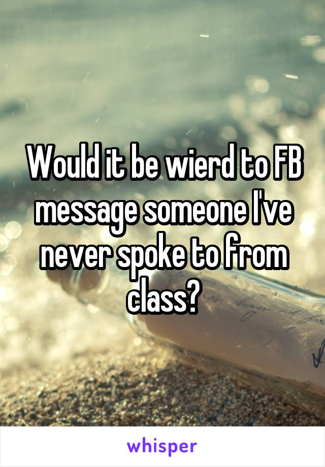 Would it be wierd to FB message someone I've never spoke to from class?