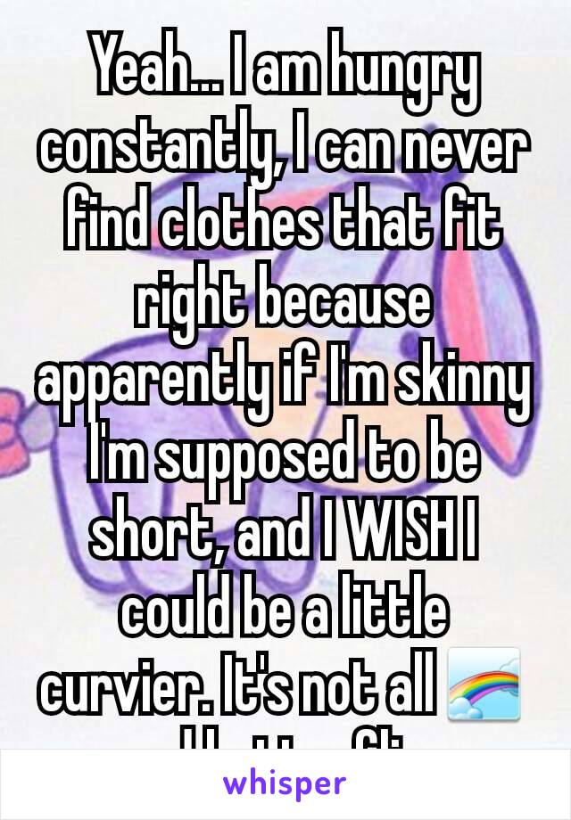 Yeah... I am hungry constantly, I can never find clothes that fit right because apparently if I'm skinny I'm supposed to be short, and I WISH I could be a little curvier. It's not all🌈and butterflies