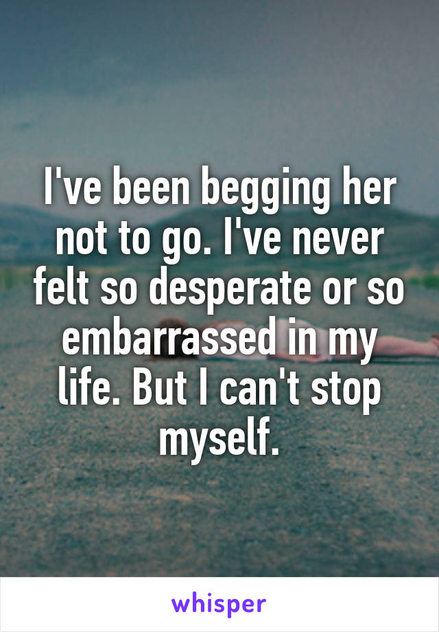 I've been begging her not to go. I've never felt so desperate or so embarrassed in my life. But I can't stop myself.