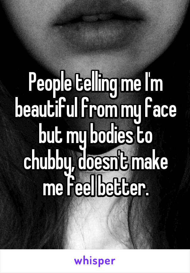 People telling me I'm beautiful from my face but my bodies to chubby, doesn't make me feel better.